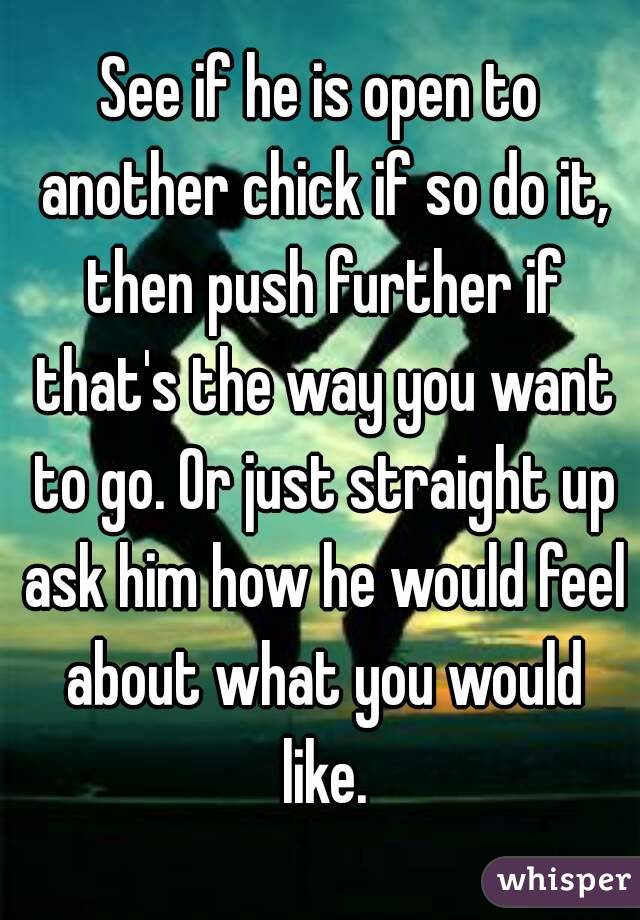 See if he is open to another chick if so do it, then push further if that's the way you want to go. Or just straight up ask him how he would feel about what you would like.