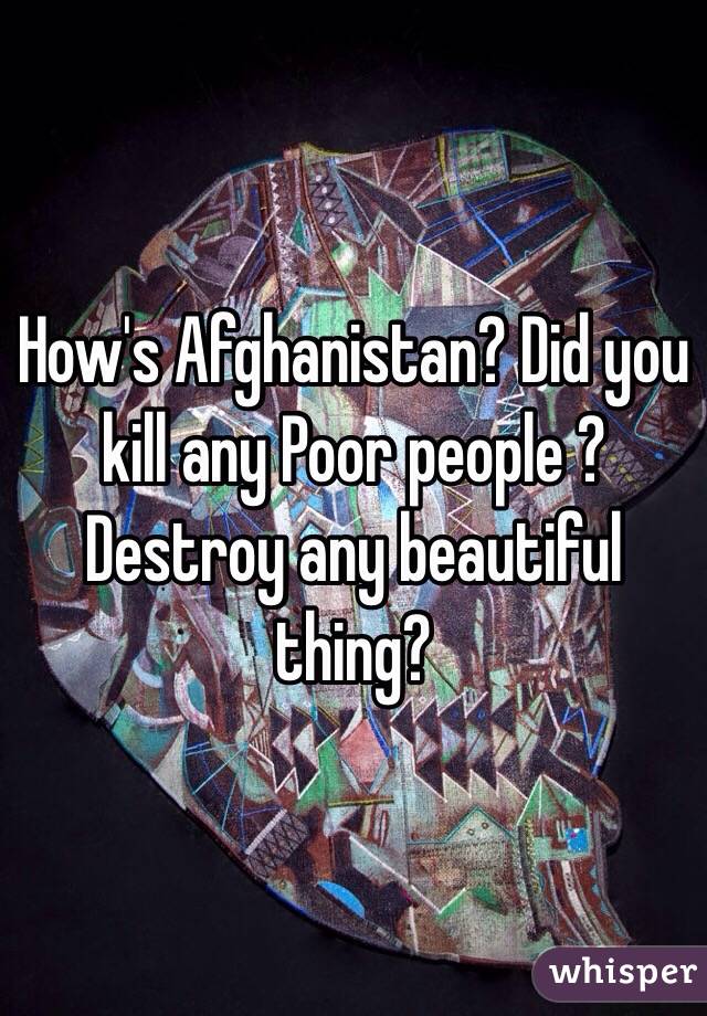 How's Afghanistan? Did you kill any Poor people ? Destroy any beautiful thing?