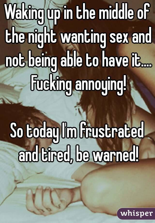 Waking up in the middle of the night wanting sex and not being able to have it.... Fucking annoying!

So today I'm frustrated and tired, be warned!