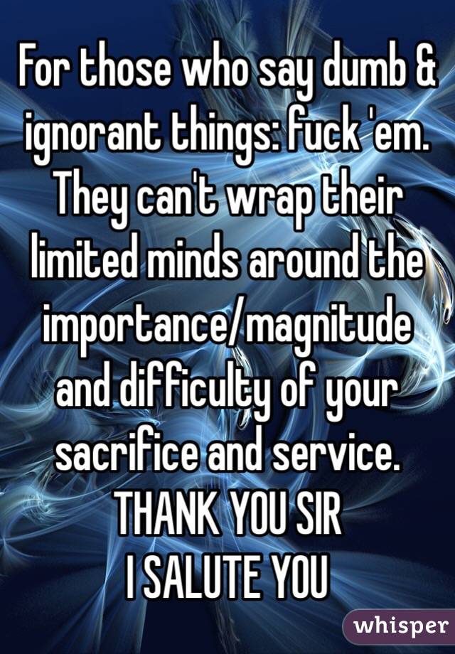 For those who say dumb & ignorant things: fuck 'em. They can't wrap their limited minds around the importance/magnitude and difficulty of your sacrifice and service. 
THANK YOU SIR
I SALUTE YOU 