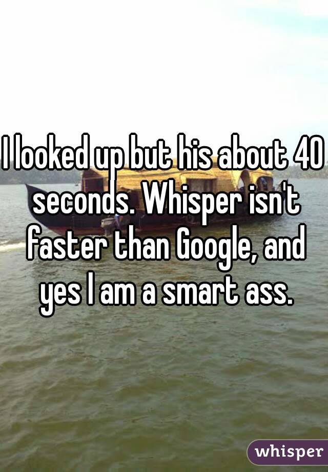 I looked up but his about 40 seconds. Whisper isn't faster than Google, and yes I am a smart ass.