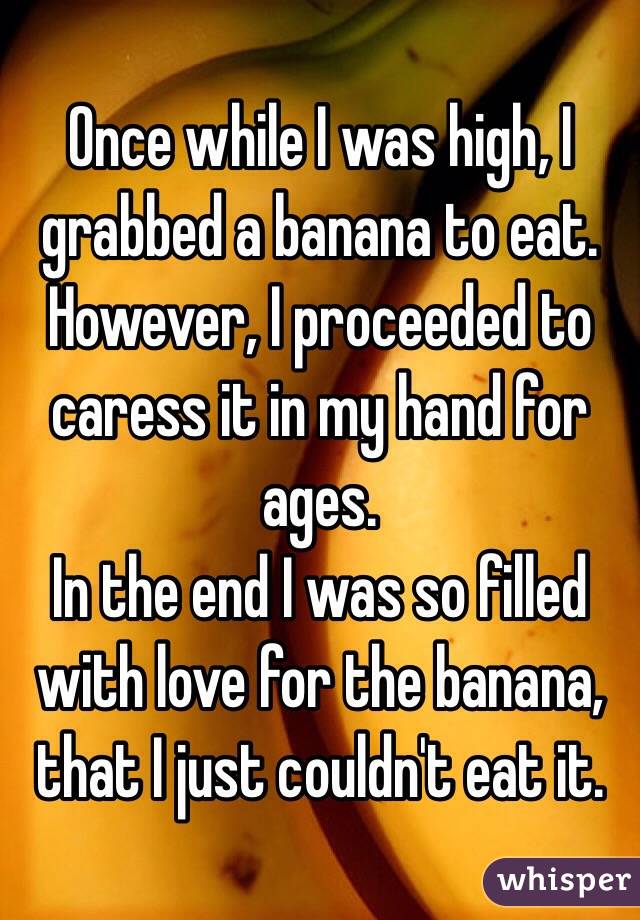 Once while I was high, I grabbed a banana to eat.
However, I proceeded to caress it in my hand for ages.
In the end I was so filled with love for the banana, that I just couldn't eat it. 