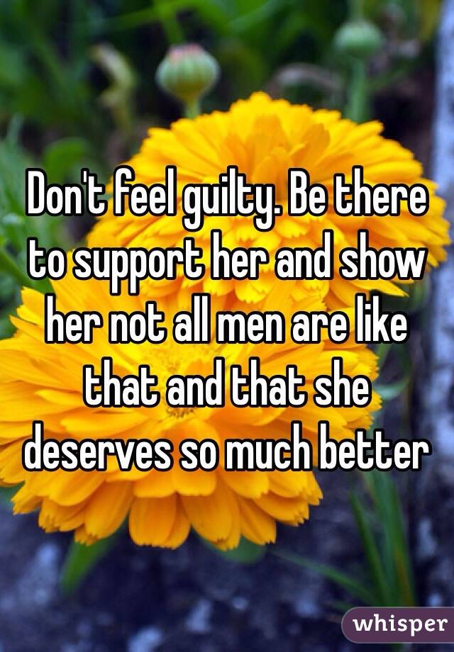 Don't feel guilty. Be there to support her and show her not all men are like that and that she deserves so much better