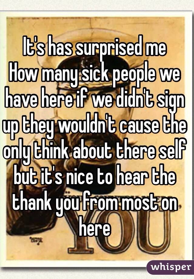 It's has surprised me 
How many sick people we have here if we didn't sign up they wouldn't cause the only think about there self but it's nice to hear the thank you from most on here 