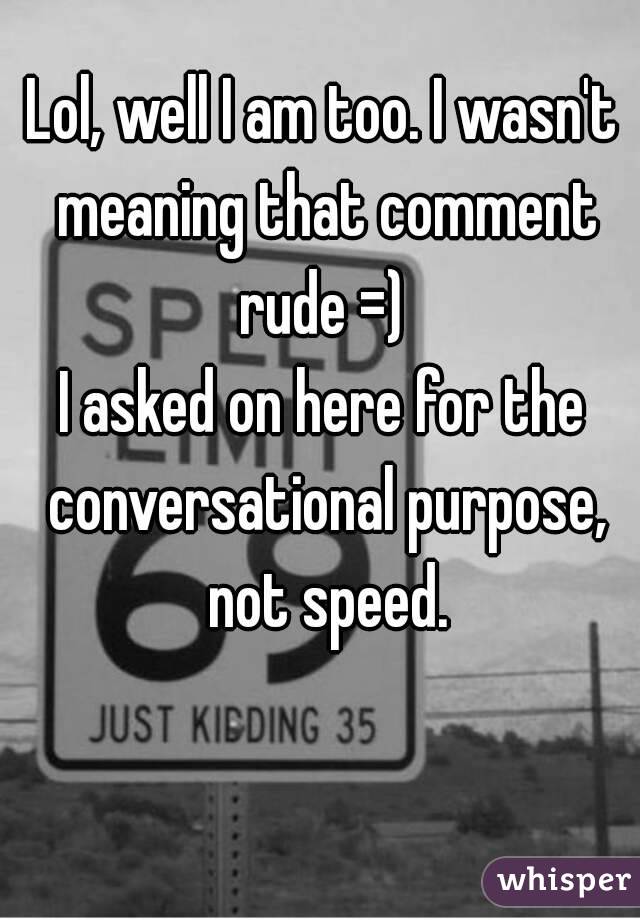Lol, well I am too. I wasn't meaning that comment rude =) 
I asked on here for the conversational purpose, not speed.