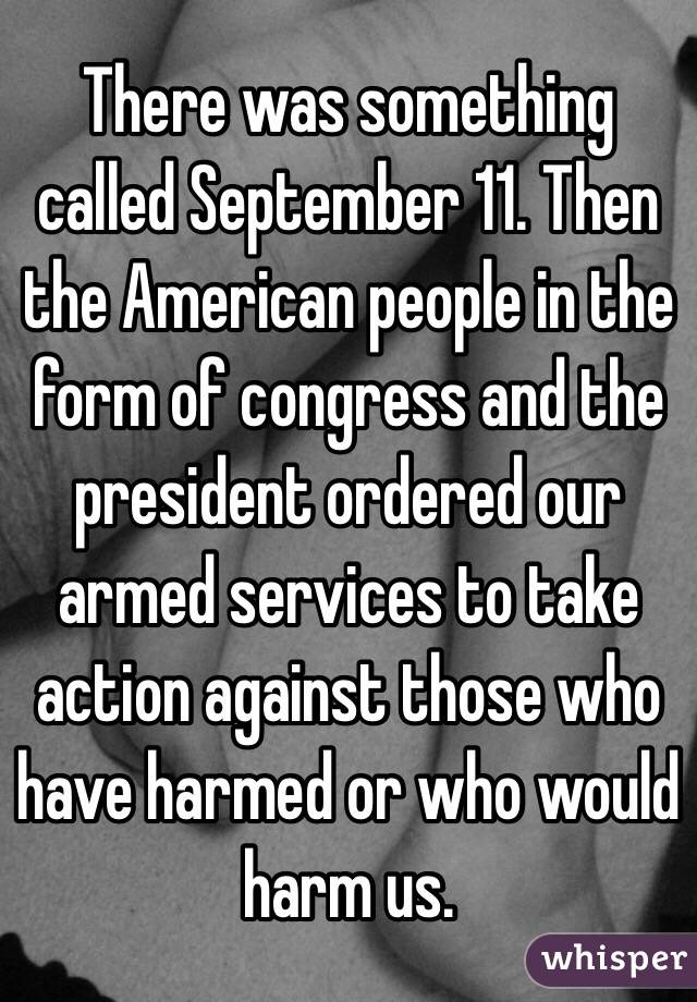 There was something called September 11. Then the American people in the form of congress and the president ordered our armed services to take action against those who have harmed or who would harm us. 