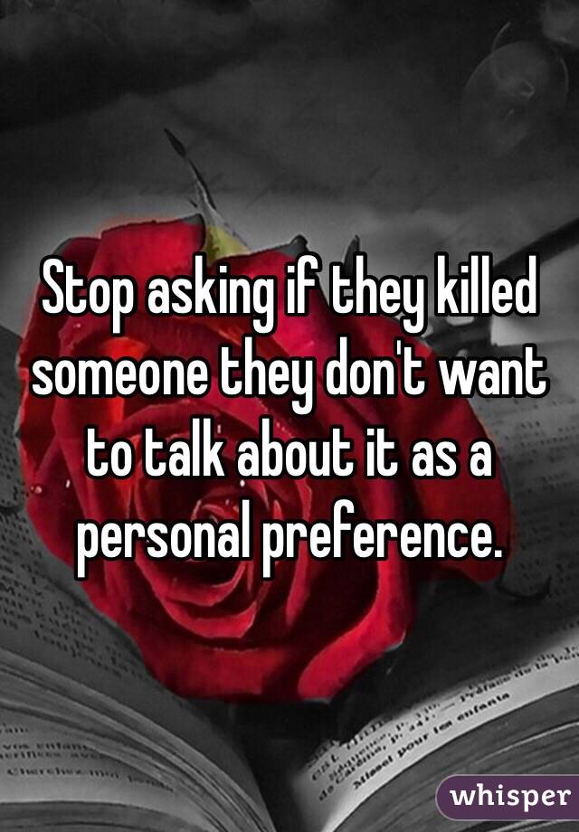 Stop asking if they killed someone they don't want to talk about it as a personal preference. 