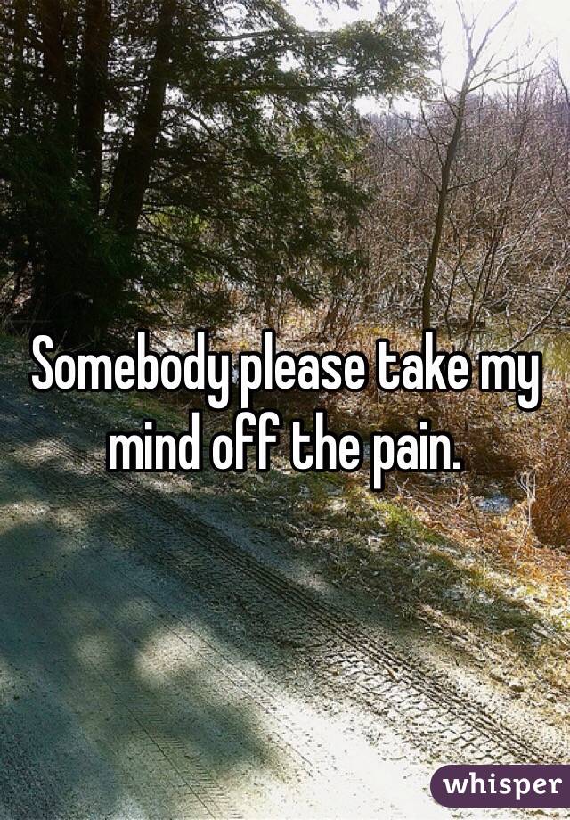 Somebody please take my mind off the pain. 