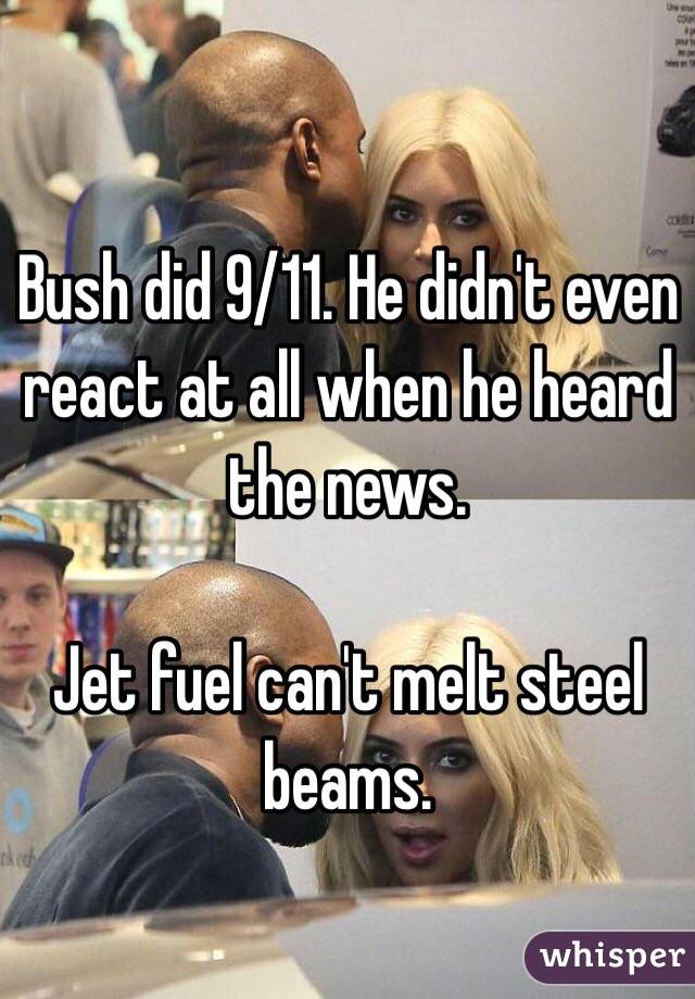 Bush did 9/11. He didn't even react at all when he heard the news.

Jet fuel can't melt steel beams.