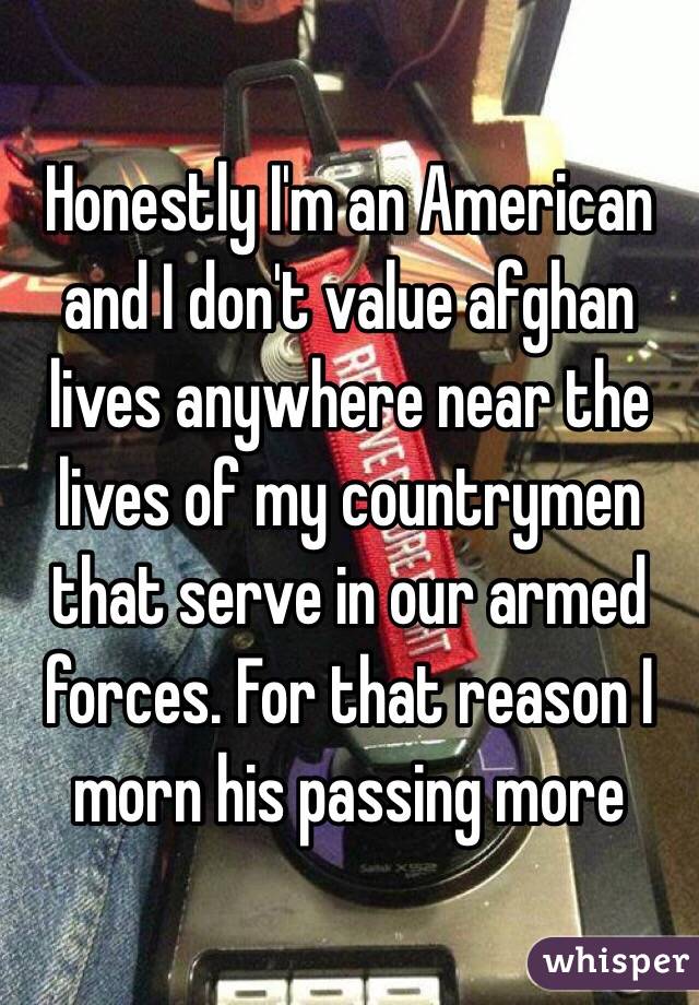 Honestly I'm an American and I don't value afghan lives anywhere near the lives of my countrymen that serve in our armed forces. For that reason I morn his passing more