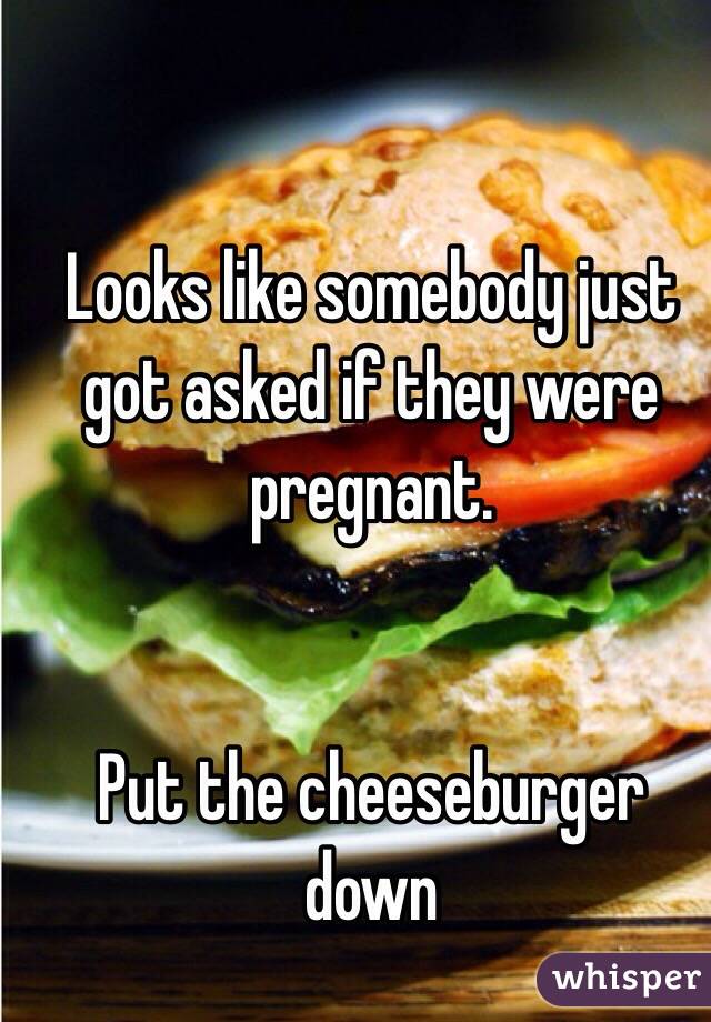 Looks like somebody just got asked if they were pregnant.


Put the cheeseburger down