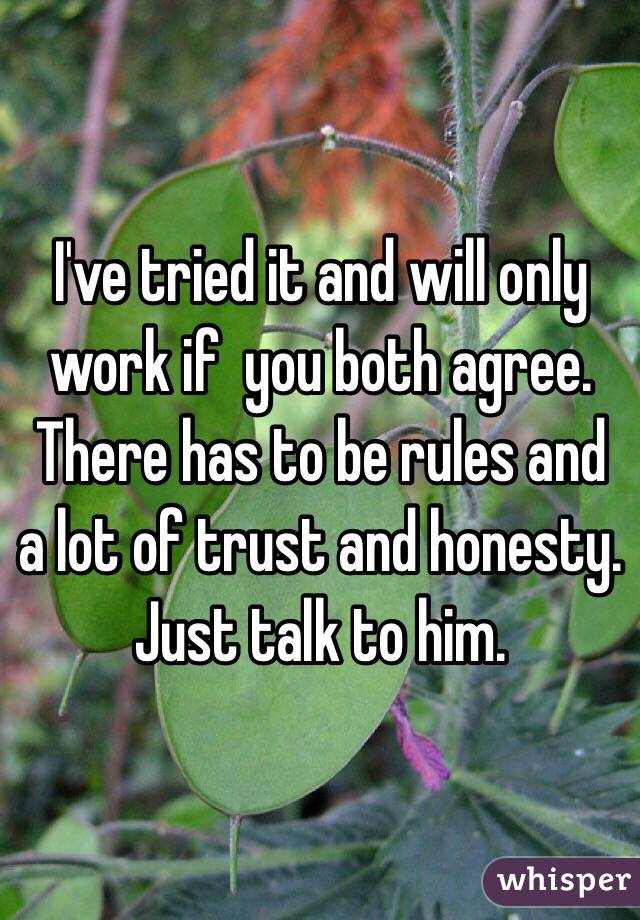 I've tried it and will only work if  you both agree. There has to be rules and a lot of trust and honesty. Just talk to him. 