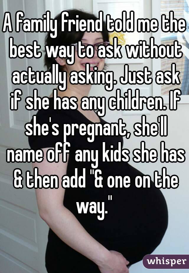 A family friend told me the best way to ask without actually asking. Just ask if she has any children. If she's pregnant, she'll name off any kids she has & then add "& one on the way." 