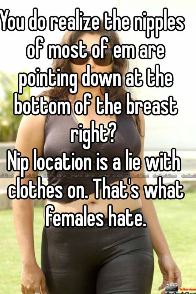 You do realize the nipples of most of em are pointing down at the bottom of  the breast right? Nip location is a lie with clothes on. That's what  females hate.