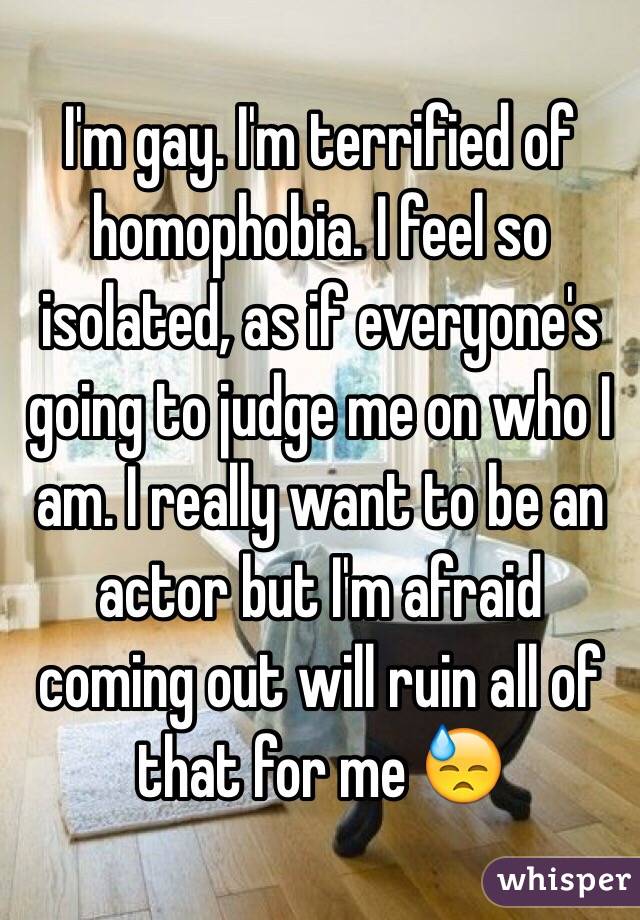 I'm gay. I'm terrified of homophobia. I feel so isolated, as if everyone's going to judge me on who I am. I really want to be an actor but I'm afraid coming out will ruin all of that for me 😓