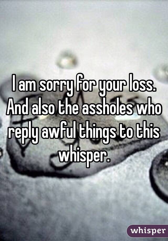 I am sorry for your loss. And also the assholes who reply awful things to this whisper. 