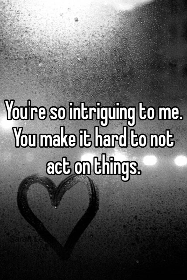 you-re-so-intriguing-to-me-you-make-it-hard-to-not-act-on-things