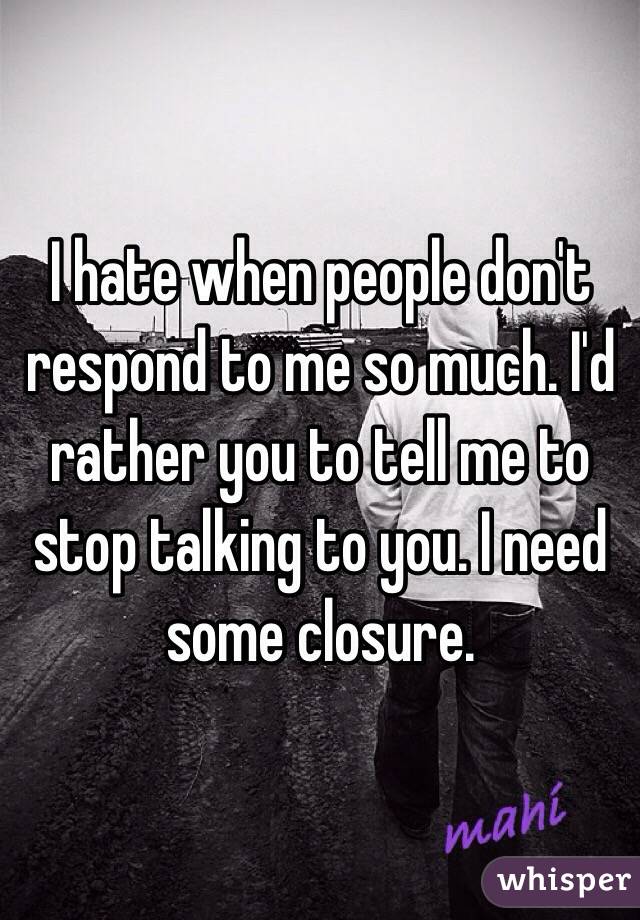 I hate when people don't respond to me so much. I'd rather you to tell me to stop talking to you. I need some closure. 