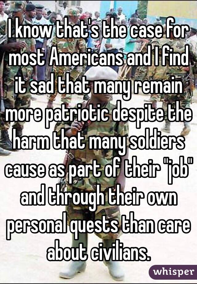 I know that's the case for most Americans and I find it sad that many remain more patriotic despite the harm that many soldiers cause as part of their "job" and through their own personal quests than care about civilians. 