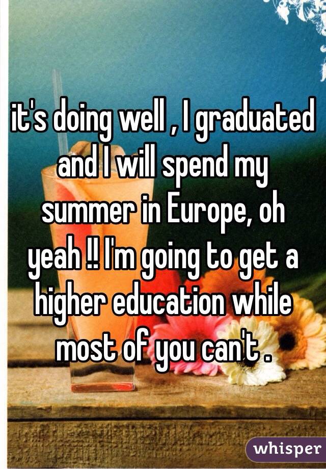  it's doing well , I graduated and I will spend my summer in Europe, oh yeah !! I'm going to get a higher education while most of you can't . 