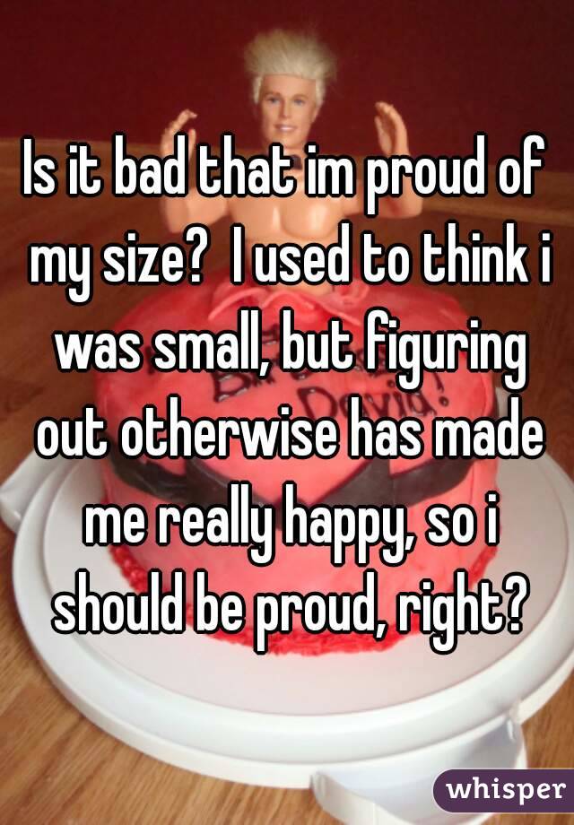 Is it bad that im proud of my size?  I used to think i was small, but figuring out otherwise has made me really happy, so i should be proud, right?