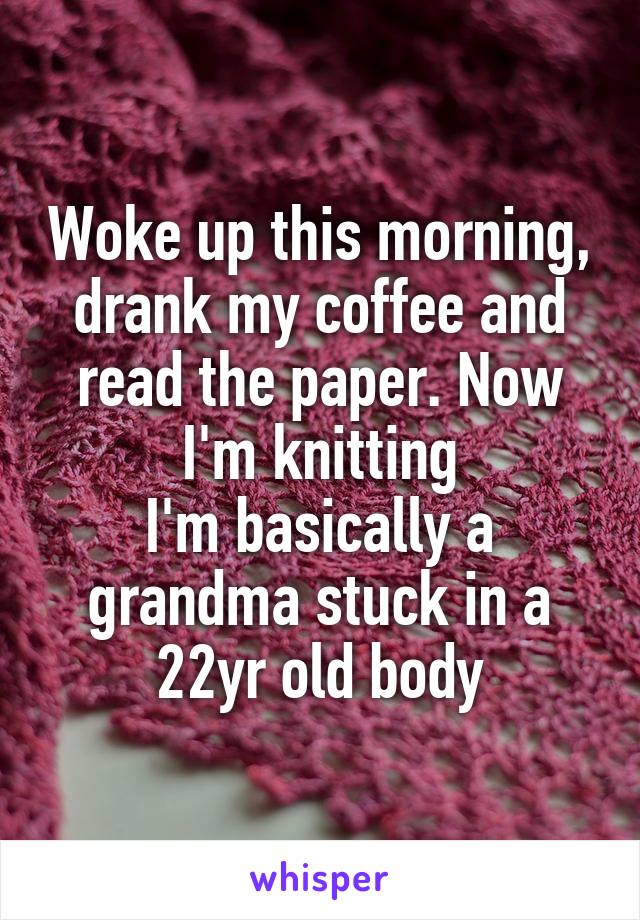 Woke up this morning, drank my coffee and read the paper. Now I'm knitting
I'm basically a grandma stuck in a 22yr old body