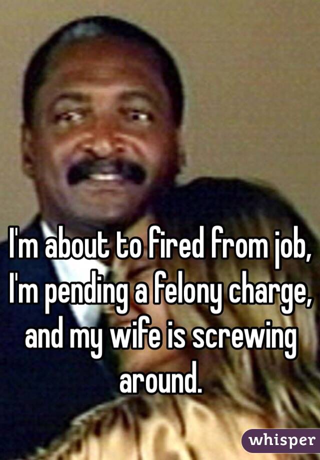 I'm about to fired from job, I'm pending a felony charge, and my wife is screwing around. 