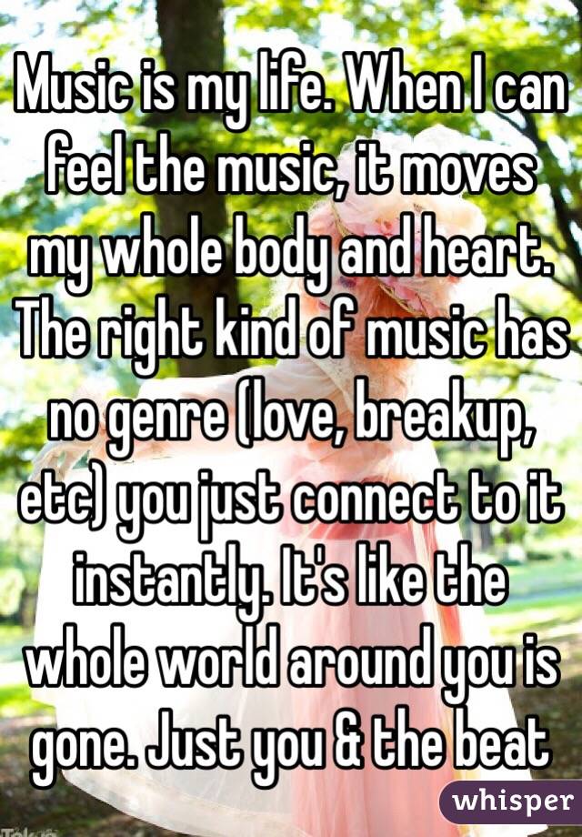 Music is my life. When I can feel the music, it moves my whole body and heart. The right kind of music has no genre (love, breakup, etc) you just connect to it instantly. It's like the whole world around you is gone. Just you & the beat