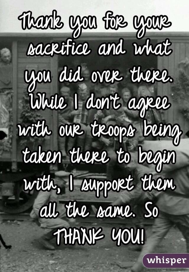 Thank you for your sacrifice and what you did over there. While I don't agree with our troops being taken there to begin with, I support them all the same. So THANK YOU!