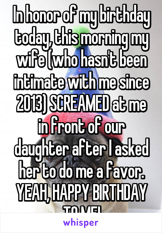 In honor of my birthday today, this morning my wife (who hasn't been intimate with me since 2013) SCREAMED at me in front of our daughter after I asked her to do me a favor. YEAH, HAPPY BIRTHDAY TO ME!