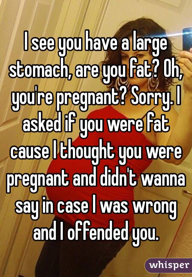 I see you have a large stomach, are you fat? Oh, you're pregnant? Sorry. I asked if you were fat cause I thought you were pregnant and didn't wanna say in case I was wrong and I offended you. 