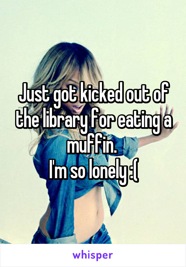 Just got kicked out of the library for eating a muffin. 
I'm so lonely :(