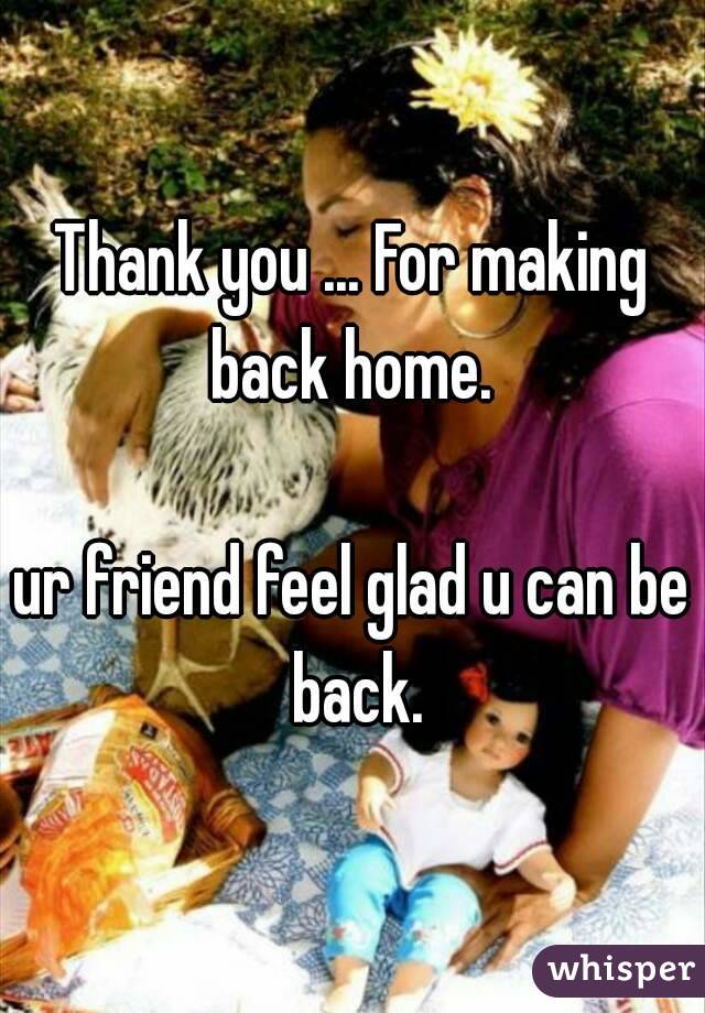 Thank you ... For making back home. 

ur friend feel glad u can be back.