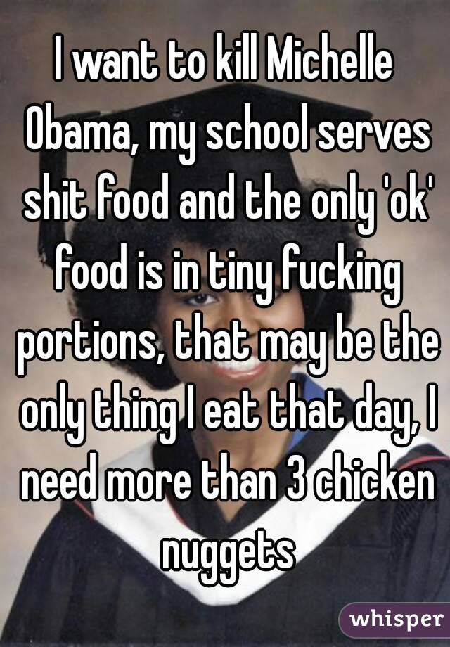 I want to kill Michelle Obama, my school serves shit food and the only 'ok' food is in tiny fucking portions, that may be the only thing I eat that day, I need more than 3 chicken nuggets
