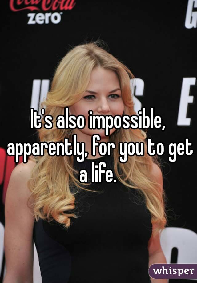 It's also impossible, apparently, for you to get a life. 