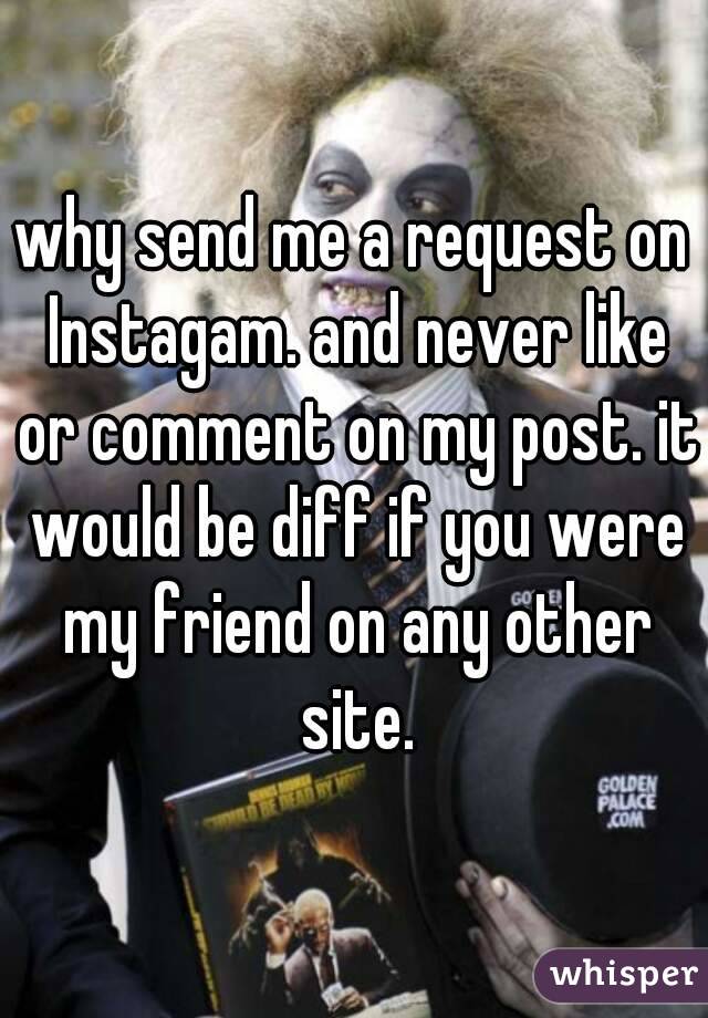 why send me a request on Instagam. and never like or comment on my post. it would be diff if you were my friend on any other site.