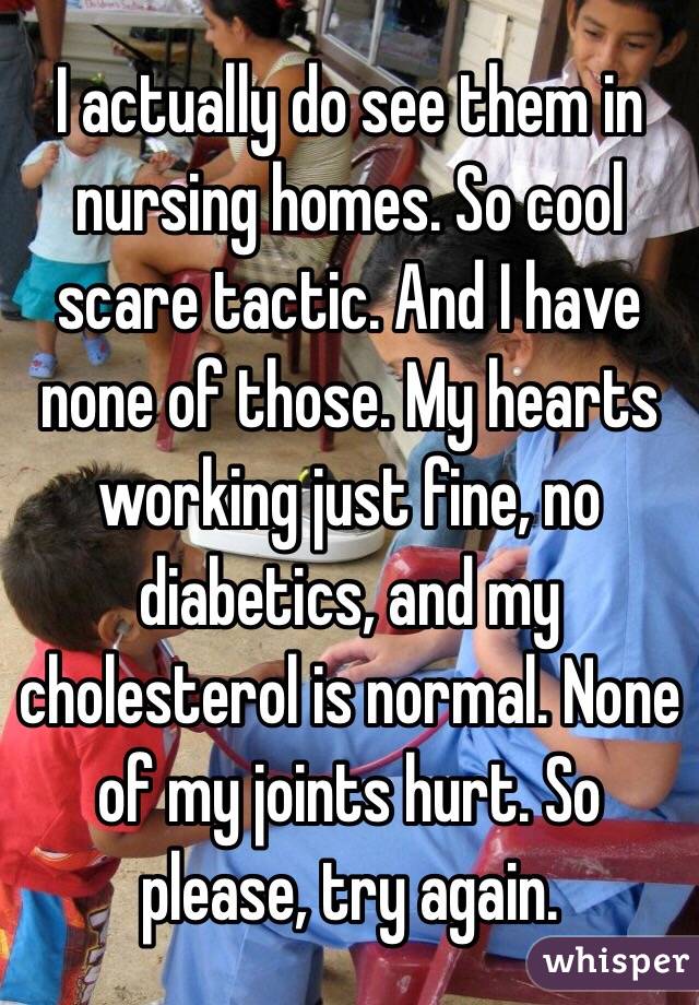 I actually do see them in nursing homes. So cool scare tactic. And I have none of those. My hearts working just fine, no diabetics, and my cholesterol is normal. None of my joints hurt. So please, try again. 