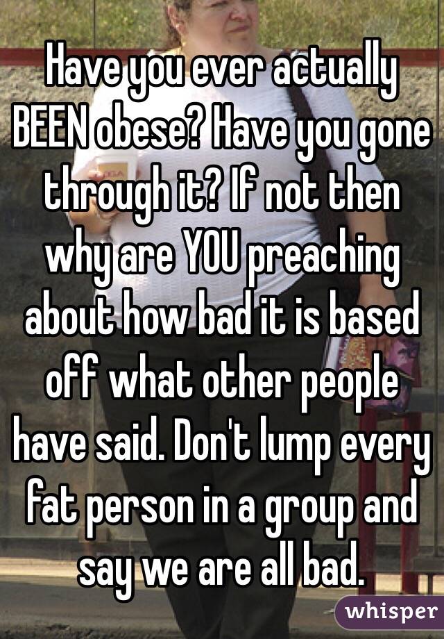 Have you ever actually BEEN obese? Have you gone through it? If not then why are YOU preaching about how bad it is based off what other people have said. Don't lump every fat person in a group and say we are all bad.