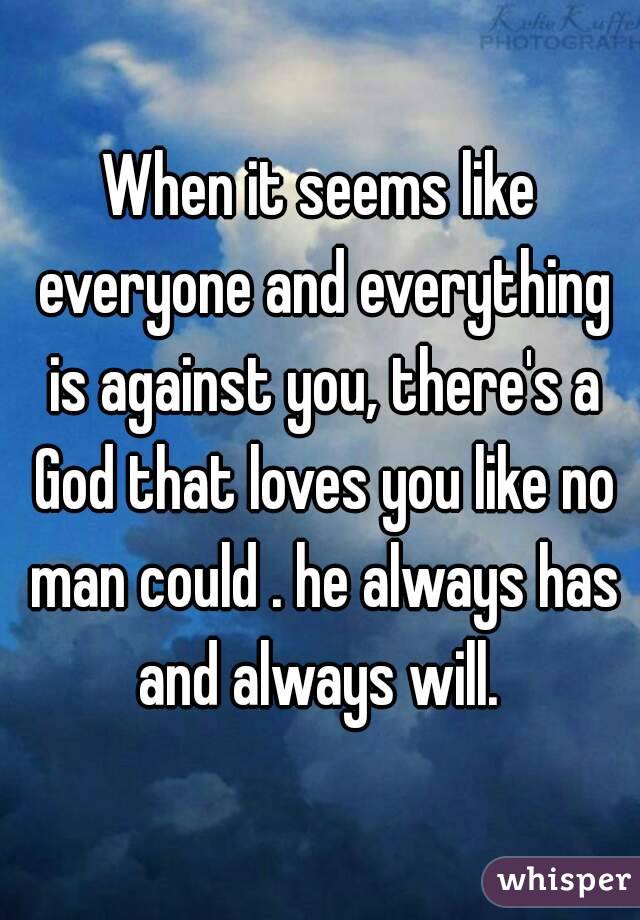 When it seems like everyone and everything is against you, there's a God that loves you like no man could . he always has and always will. 