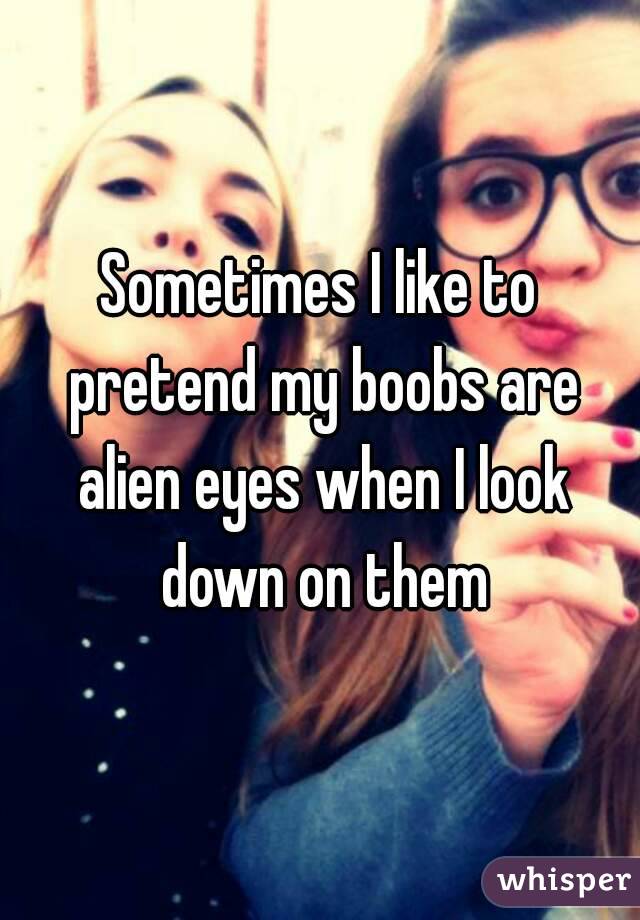 Sometimes I like to pretend my boobs are alien eyes when I look down on them