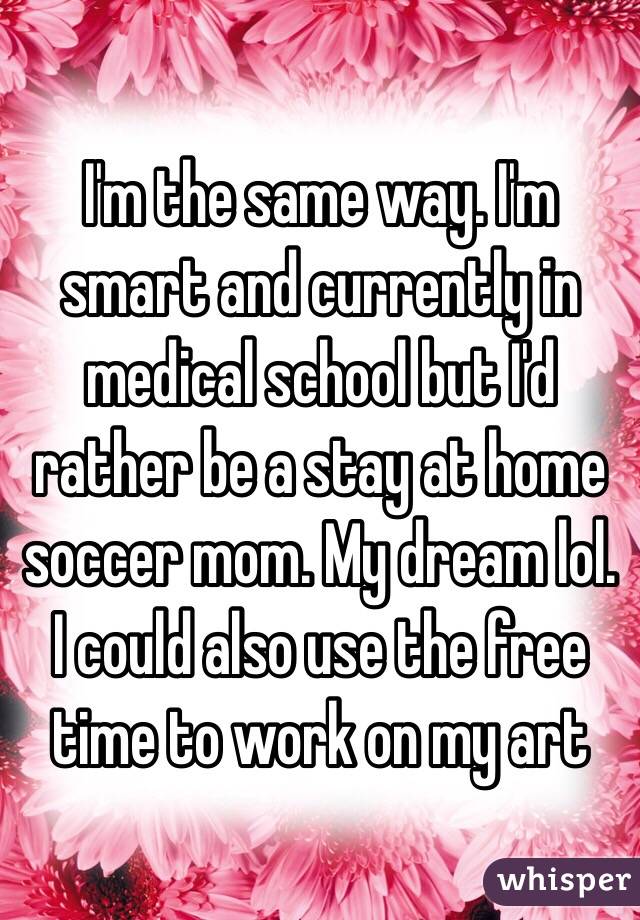 I'm the same way. I'm smart and currently in medical school but I'd rather be a stay at home soccer mom. My dream lol. I could also use the free time to work on my art 