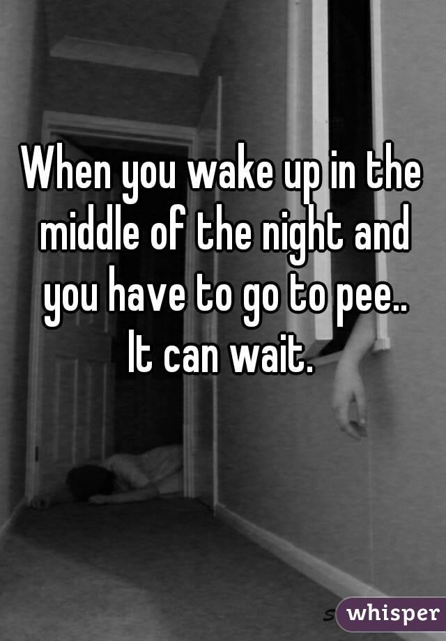When you wake up in the middle of the night and you have to go to pee..
It can wait.