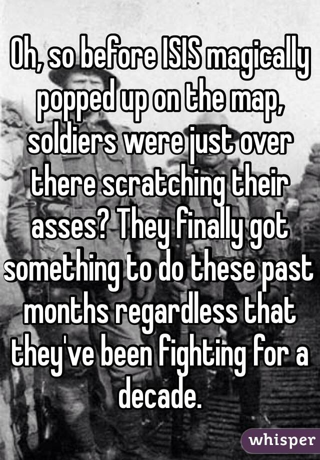 Oh, so before ISIS magically popped up on the map, soldiers were just over there scratching their asses? They finally got something to do these past months regardless that they've been fighting for a decade. 