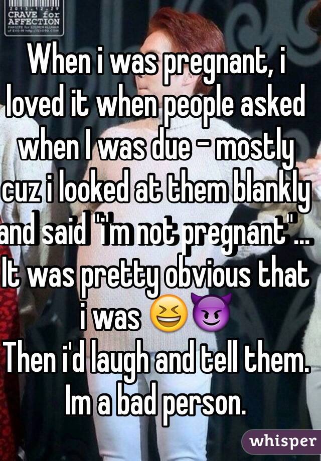 When i was pregnant, i loved it when people asked when I was due - mostly cuz i looked at them blankly and said "i'm not pregnant"... It was pretty obvious that i was 😆😈
Then i'd laugh and tell them.
Im a bad person.