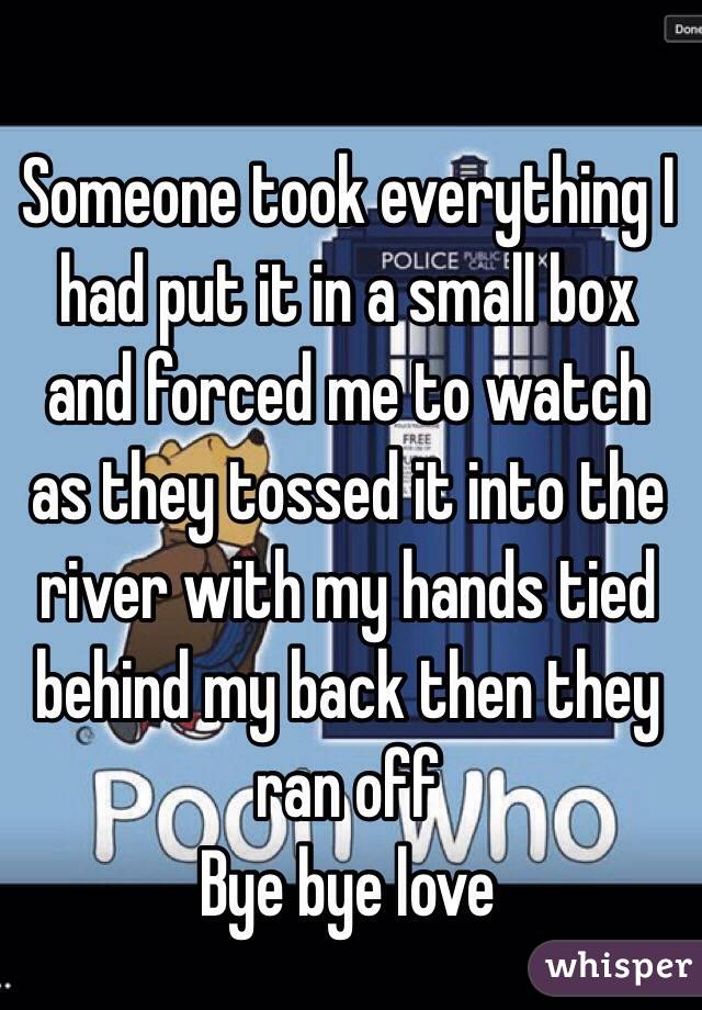 Someone took everything I had put it in a small box and forced me to watch as they tossed it into the river with my hands tied behind my back then they ran off 
Bye bye love