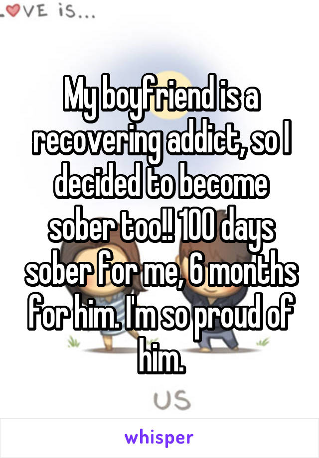 My boyfriend is a recovering addict, so I decided to become sober too!! 100 days sober for me, 6 months for him. I'm so proud of him.