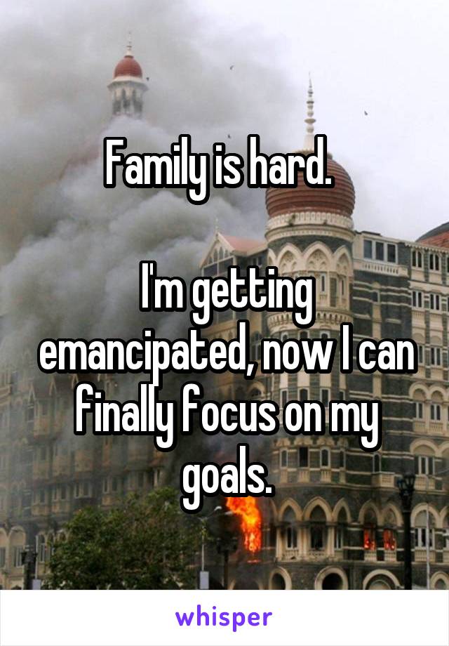 Family is hard.  

I'm getting emancipated, now I can finally focus on my goals.