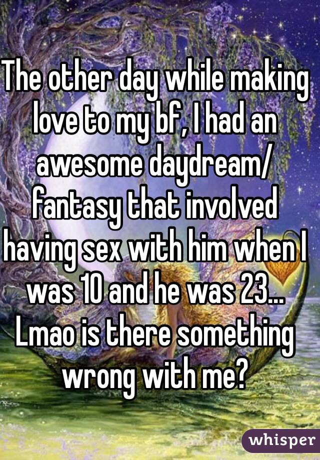 The other day while making love to my bf, I had an awesome daydream/fantasy that involved having sex with him when I was 10 and he was 23... Lmao is there something wrong with me?