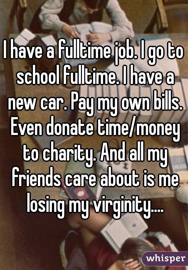 I have a fulltime job. I go to school fulltime. I have a new car. Pay my own bills. Even donate time/money to charity. And all my friends care about is me losing my virginity....