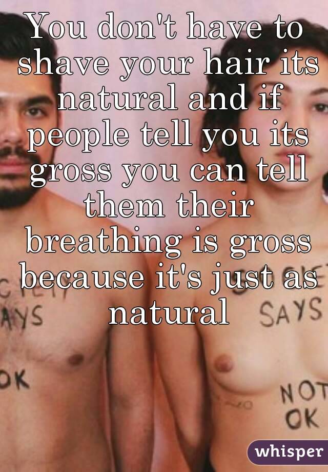 You don't have to shave your hair its natural and if people tell you its gross you can tell them their breathing is gross because it's just as natural
